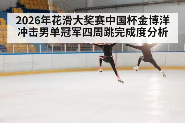 2026年花滑大奖赛中国杯金博洋冲击男单冠军四周跳完成度分析